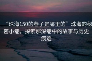 “珠海150的巷子是哪里的”珠海的秘密小巷，探索那深巷中的故事與歷史痕跡
