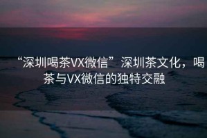 “深圳喝茶VX微信”深圳茶文化，喝茶與VX微信的獨特交融
