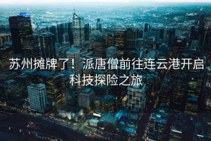 蘇州攤牌了！派唐僧前往連云港開(kāi)啟科技探險(xiǎn)之旅