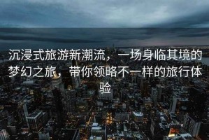 沉浸式旅游新潮流，一場身臨其境的夢幻之旅，帶你領(lǐng)略不一樣的旅行體驗