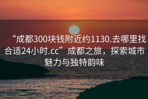“成都300塊錢附近約1130.去哪里找合適24小時.cc”成都之旅，探索城市魅力與獨特韻味