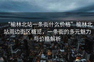 “榆林北站一條街什么價格”榆林北站周邊街區(qū)概覽，一條街的多元魅力與價格解析
