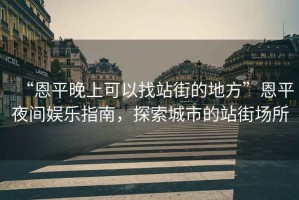 “恩平晚上可以找站街的地方”恩平夜間娛樂指南，探索城市的站街場(chǎng)所