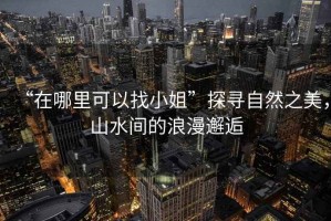 “在哪里可以找小姐”探尋自然之美，山水間的浪漫邂逅