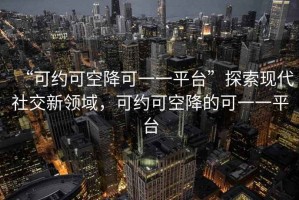 “可約可空降可一一平臺”探索現(xiàn)代社交新領(lǐng)域，可約可空降的可一一平臺