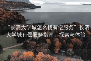 “長清大學(xué)城怎么找有償服務(wù)”長清大學(xué)城有償服務(wù)指南，探索與體驗