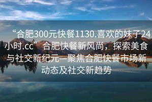 “合肥300元快餐1130.喜歡的妹子24小時(shí).cc”合肥快餐新風(fēng)尚，探索美食與社交新紀(jì)元—聚焦合肥快餐市場(chǎng)新動(dòng)態(tài)及社交新趨勢(shì)