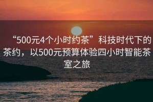 “500元4個小時約茶”科技時代下的茶約，以500元預(yù)算體驗(yàn)四小時智能茶室之旅