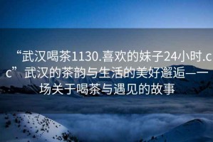 “武漢喝茶1130.喜歡的妹子24小時(shí).cc”武漢的茶韻與生活的美好邂逅—一場(chǎng)關(guān)于喝茶與遇見的故事