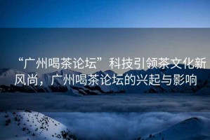 “廣州喝茶論壇”科技引領(lǐng)茶文化新風(fēng)尚，廣州喝茶論壇的興起與影響