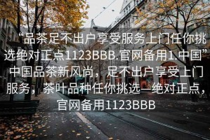 “品茶足不出戶享受服務上門任你挑選絕對正點1123BBB.官網(wǎng)備用1.中國”中國品茶新風尚，足不出戶享受上門服務，茶葉品種任你挑選—絕對正點，官網(wǎng)備用1123BBB