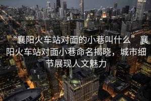 “襄陽火車站對面的小巷叫什么”襄陽火車站對面小巷命名揭曉，城市細(xì)節(jié)展現(xiàn)人文魅力