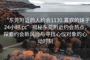 “東莞附近的人約會1130.喜歡的妹子24小時.cc”揭秘東莞附近約會熱點，探索約會新風(fēng)尚與尋找心儀對象的心動時刻