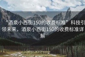 “酒泉小西街150的收費(fèi)標(biāo)準(zhǔn)”科技引領(lǐng)未來，酒泉小西街150的收費(fèi)標(biāo)準(zhǔn)詳解