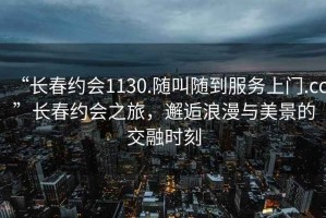 “長春約會(huì)1130.隨叫隨到服務(wù)上門.cc”長春約會(huì)之旅，邂逅浪漫與美景的交融時(shí)刻