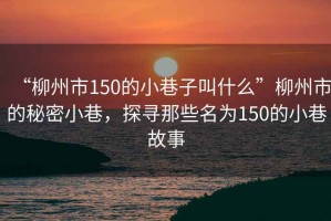 “柳州市150的小巷子叫什么”柳州市的秘密小巷，探尋那些名為150的小巷故事