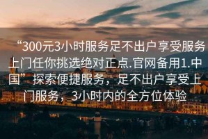 “300元3小時服務(wù)足不出戶享受服務(wù)上門任你挑選絕對正點.官網(wǎng)備用1.中國”探索便捷服務(wù)，足不出戶享受上門服務(wù)，3小時內(nèi)的全方位體驗