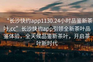 “長沙快約app1130.24小時品鑒新茶葉.cc”長沙快約app引領(lǐng)全新茶葉品鑒體驗，全天候品鑒新茶葉，開啟茶葉新時代
