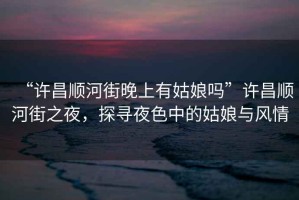 “許昌順河街晚上有姑娘嗎”許昌順河街之夜，探尋夜色中的姑娘與風(fēng)情
