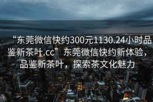 “東莞微信快約300元1130.24小時品鑒新茶葉.cc”東莞微信快約新體驗，品鑒新茶葉，探索茶文化魅力