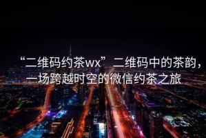 “二維碼約茶wx”二維碼中的茶韻，一場跨越時空的微信約茶之旅