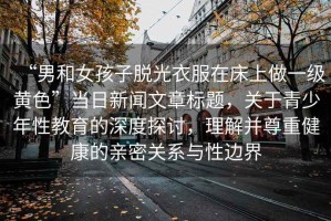 “男和女孩子脫光衣服在床上做一級(jí)黃色”當(dāng)日新聞文章標(biāo)題，關(guān)于青少年性教育的深度探討，理解并尊重健康的親密關(guān)系與性邊界
