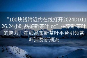 “100塊錢附近約在線打開2024DD1126.24小時品鑒新茶葉.cc”探索新茶葉的魅力，在線品鑒新茶葉平臺引領(lǐng)茶葉消費新潮流