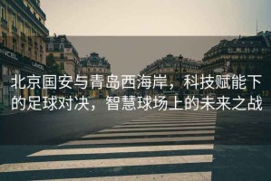 北京國安與青島西海岸，科技賦能下的足球?qū)Q，智慧球場上的未來之戰(zhàn)