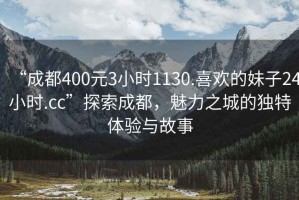 “成都400元3小時(shí)1130.喜歡的妹子24小時(shí).cc”探索成都，魅力之城的獨(dú)特體驗(yàn)與故事