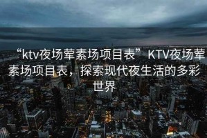 “ktv夜場葷素場項(xiàng)目表”KTV夜場葷素場項(xiàng)目表，探索現(xiàn)代夜生活的多彩世界