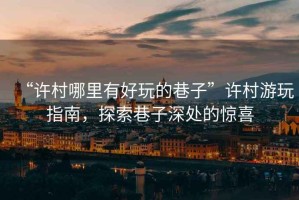 “許村哪里有好玩的巷子”許村游玩指南，探索巷子深處的驚喜