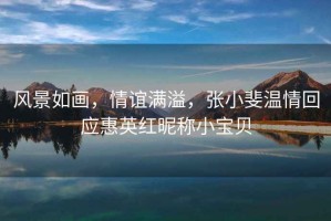 風(fēng)景如畫，情誼滿溢，張小斐溫情回應(yīng)惠英紅昵稱小寶貝