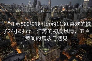 “江蘇500塊錢附近約1130.喜歡的妹子24小時.cc”江蘇的初夏風(fēng)情，五百步間的雋永與遇見