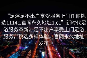 “足浴足不出戶享受服務上門任你挑選1114c.官網永久地址1.cc”新時代足浴服務革新，足不出戶享受上門足浴服務，挑選多樣體驗，官網永久地址發(fā)布