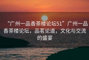 “廣州一品香茶樓論壇51”廣州一品香茶樓論壇，品茗論道，文化與交流的盛宴