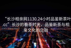 “長(zhǎng)沙相親網(wǎng)1130.24小時(shí)品鑒新茶葉.cc”長(zhǎng)沙的春茶時(shí)光，品鑒新茶與相親文化的交融
