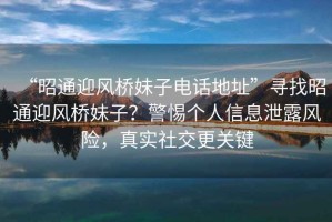 “昭通迎風(fēng)橋妹子電話地址”尋找昭通迎風(fēng)橋妹子？警惕個人信息泄露風(fēng)險，真實社交更關(guān)鍵