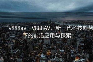 “v888av”V888AV，新一代科技趨勢下的前沿應(yīng)用與探索