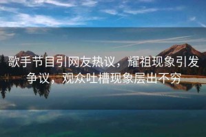 歌手節(jié)目引網(wǎng)友熱議，耀祖現(xiàn)象引發(fā)爭(zhēng)議，觀眾吐槽現(xiàn)象層出不窮