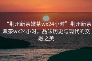 “荊州新茶嫩茶wx24小時”荊州新茶嫩茶wx24小時，品味歷史與現(xiàn)代的交融之美