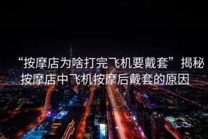 “按摩店為啥打完飛機要戴套”揭秘按摩店中飛機按摩后戴套的原因