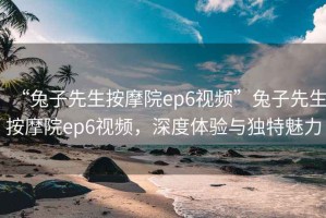 “兔子先生按摩院ep6視頻”兔子先生按摩院ep6視頻，深度體驗與獨特魅力