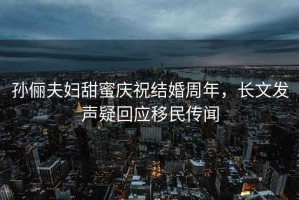 孫儷夫婦甜蜜慶祝結(jié)婚周年，長(zhǎng)文發(fā)聲疑回應(yīng)移民傳聞