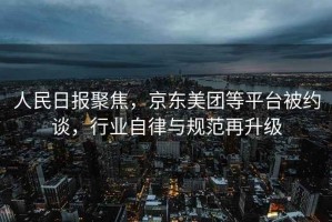 人民日報聚焦，京東美團等平臺被約談，行業(yè)自律與規(guī)范再升級