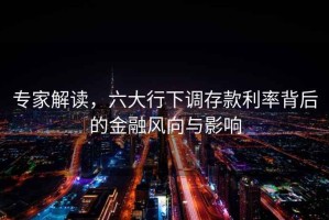 專(zhuān)家解讀，六大行下調(diào)存款利率背后的金融風(fēng)向與影響