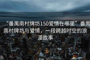 “番禺南村牌坊150愛情在哪里”番禺南村牌坊與愛情，一段跨越時(shí)空的浪漫故事