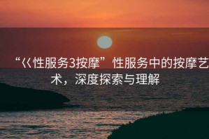 “巜性服務3按摩”性服務中的按摩藝術，深度探索與理解