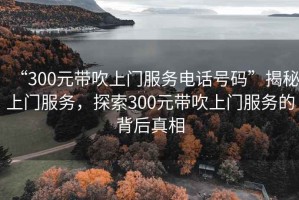 “300元帶吹上門服務(wù)電話號(hào)碼”揭秘上門服務(wù)，探索300元帶吹上門服務(wù)的背后真相
