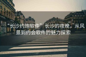 “長(zhǎng)沙約炮軟件”長(zhǎng)沙的夜晚，從風(fēng)景到約會(huì)軟件的魅力探索