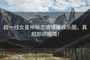 超一線女星神秘戀情驚爆娛樂圈，真相即將揭曉！